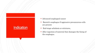 Indication
 Advanced esophageal cancer
 Barrett’s esophagus if aggressive precancerous cells
are present
 End-stage achalasia or strictures,
 After ingestion of material that damages the lining of
the esophagus.
 