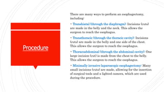 Procedure
There are many ways to perform an esophagectomy,
including:
• Transhiatal (through the diaphragm): Incisions (cuts)
are made in the belly and the neck. This allows the
surgeon to reach the esophagus.
• Transthoracic (through the thoracic cavity): Incisions
(cuts) are made in the belly and one side of the chest.
This allows the surgeon to reach the esophagus.
• Thoracoabdominal (through the abdominal cavity): One
large incision (cut) is made from the chest to the belly.
This allows the surgeon to reach the esophagus.
• Minimally invasive laparoscopic esophagectomy: Many
small incisions (cuts) are made, allowing for the insertion
of surgical tools and a lighted camera, which are used
during the procedure.
 