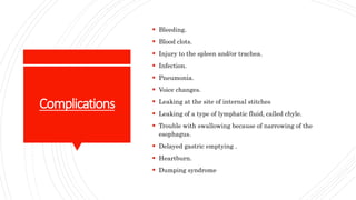 Complications
 Bleeding.
 Blood clots.
 Injury to the spleen and/or trachea.
 Infection.
 Pneumonia.
 Voice changes.
 Leaking at the site of internal stitches
 Leaking of a type of lymphatic fluid, called chyle.
 Trouble with swallowing because of narrowing of the
esophagus.
 Delayed gastric emptying .
 Heartburn.
 Dumping syndrome
 