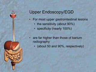 Upper Endoscopy/EGDFor most upper gastrointestinal lesionsthe sensitivity (about 90%)specificity (nearly 100%)are far higher than those of barium radiography(about 50 and 90%, respectively)
