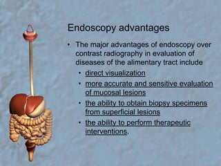 Endoscopy advantagesThe major advantages of endoscopy over contrast radiography in evaluation of diseases of the alimentary tract includedirect visualizationmore accurate and sensitive evaluation of mucosal lesionsthe ability to obtain biopsy specimens from superficial lesionsthe ability to perform therapeutic interventions.