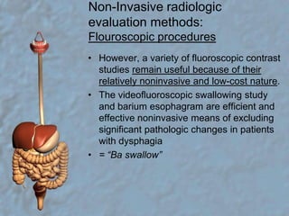 Non-Invasive radiologic evaluation methods:Flouroscopic proceduresHowever, a variety of fluoroscopic contrast studies remain useful because of their relatively noninvasive and low-cost nature.The videofluoroscopic swallowing study and barium esophagram are efficient and effective noninvasive means of excluding significant pathologic changes in patients with dysphagia= “Ba swallow”
