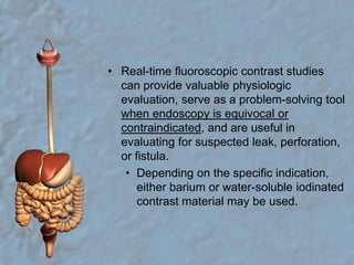 Real-time fluoroscopic contrast studies can provide valuable physiologic evaluation, serve as a problem-solving tool when endoscopy is equivocal or contraindicated, and are useful in evaluating for suspected leak, perforation, or fistula. Depending on the specific indication, either barium or water-soluble iodinated contrast material may be used.