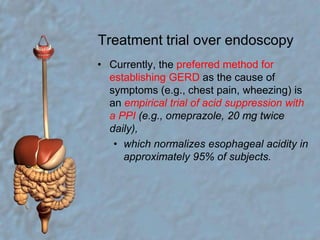 Treatment trial over endoscopyCurrently, the preferred method for establishing GERD as the cause of symptoms (e.g., chest pain, wheezing) is an empirical trial of acid suppression with a PPI (e.g., omeprazole, 20 mg twice daily), which normalizes esophageal acidity in approximately 95% of subjects. 