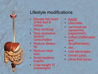 Lifestyle modificationsElevate the head of the bed 6 inches  Stop smoking  Stop excessive alcohol consumption  Reduce dietary fat  Reduce meal size  Avoid bedtime snacks  Lose weight (if overweight)  Avoid: chocolate, carminatives (spearmint, peppermint),coffee (caffeinated and decaffeinated),tea, cola beverages, tomato juice, citrus fruit juices  