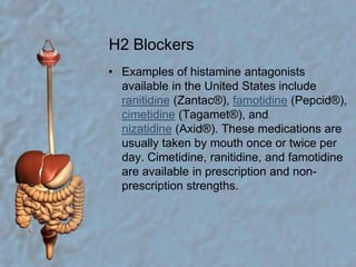 H2 BlockersExamples of histamine antagonists available in the United States include ranitidine (Zantac®), famotidine (Pepcid®), cimetidine (Tagamet®), and nizatidine (Axid®). These medications are usually taken by mouth once or twice per day. Cimetidine, ranitidine, and famotidine are available in prescription and non-prescription strengths.