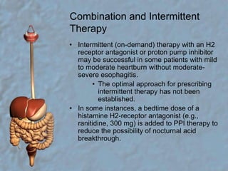Combination and Intermittent TherapyIntermittent (on-demand) therapy with an H2 receptor antagonist or proton pump inhibitor may be successful in some patients with mild to moderate heartburn without moderate-severe esophagitis. The optimal approach for prescribing intermittent therapy has not been established. In some instances, a bedtime dose of a histamine H2-receptor antagonist (e.g., ranitidine, 300 mg) is added to PPI therapy to reduce the possibility of nocturnal acid breakthrough. 