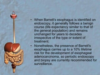 When Barrett's esophagus is identified on endoscopy, it generally follows a benign course (life expectancy similar to that of the general population) and remains unchanged for years to decades irrespective of the type or extent of treatment.Nonetheless, the presence of Barrett's esophagus carries up to a 10% lifetime risk for the development of esophageal adenocarcinoma, so periodic endoscopy and biopsy are currently recommended for surveillance.