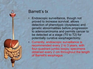 Barrett’s txEndoscopic surveillance, though not proved to increase survival, allows detection of phenotypic (dysplasia) and genetic abnormalities before progression to adenocarcinoma and permits cancer to be detected at a stage (T0 to T2) for potentially curative esophagectomy. Currently, endoscopic surveillance is recommended every 2 to 3 years, with four-quadrant jumbo biopsy specimens obtained every 2 cm throughout the length of Barrett's esophagus