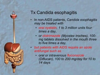 Tx Candida esophagitisIn non-AIDS patients, Candida esophagitis may be treated withoral nystatin, 1 to 3 million units four times a day,or clotrimazole (Mycelex troches), 100-mg tablets dissolved in the mouth three to five times a day,but patients with AIDS require an azole antifungal such asoral or intravenous fluconazole (Diflucan), 100 to 200 mg/day for 10 to 14 days 