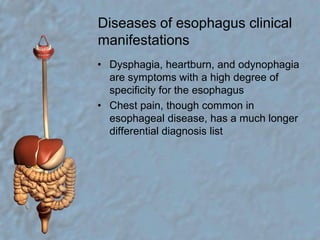 Diseases of esophagus clinical manifestationsDysphagia, heartburn, and odynophagia are symptoms with a high degree of specificity for the esophagusChest pain, though common in esophageal disease, has a much longer differential diagnosis list