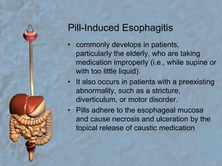 Pill-Induced Esophagitiscommonly develops in patients, particularly the elderly, who are taking medication improperly (i.e., while supine or with too little liquid).It also occurs in patients with a preexisting abnormality, such as a stricture, diverticulum, or motor disorder.Pills adhere to the esophageal mucosa and cause necrosis and ulceration by the topical release of caustic medication