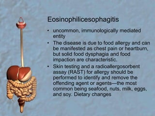 Eosinophilicesophagitisuncommon, immunologically mediated entityThe disease is due to food allergy and can be manifested as chest pain or heartburn, but solid food dysphagia and food impaction are characteristic.Skin testing and a radioallergosorbent assay (RAST) for allergy should be performed to identify and remove the offending agent or agents—the most common being seafood, nuts, milk, eggs, and soy. Dietary changes