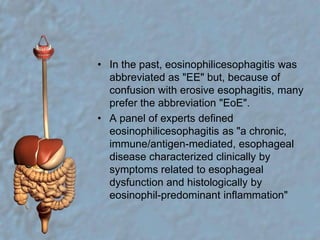 In the past, eosinophilicesophagitis was abbreviated as "EE" but, because of confusion with erosive esophagitis, many prefer the abbreviation "EoE".A panel of experts defined eosinophilicesophagitis as "a chronic, immune/antigen-mediated, esophageal disease characterized clinically by symptoms related to esophageal dysfunction and histologically by eosinophil-predominant inflammation" 