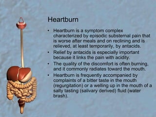 HeartburnHeartburn is a symptom complex characterized by episodic substernal pain that is worse after meals and on reclining and is relieved, at least temporarily, by antacids.Relief by antacids is especially important because it links the pain with acidity.The quality of the discomfort is often burning, and it commonly radiates toward the mouth.Heartburn is frequently accompanied by complaints of a bitter taste in the mouth (regurgitation) or a welling up in the mouth of a salty tasting (salivary derived) fluid (water brash).