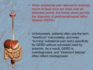 When substernal pain relieved by antacids recurs at least once per week over an extended period, the history alone permits the diagnosis of gastroesophageal reflux disease (GERD).Unfortunately, patients often use the term “heartburn” inaccurately, and even “burning” substernal pain lacks specificity for GERD without coincident relief by antacids. As a result, GERD is overdiagnosed, and “treatment failures” often reflect misdiagnoses