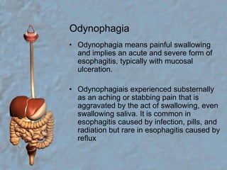 OdynophagiaOdynophagia means painful swallowing and implies an acute and severe form of esophagitis, typically with mucosal ulceration.Odynophagiais experienced substernally as an aching or stabbing pain that is aggravated by the act of swallowing, even swallowing saliva. It is common in esophagitis caused by infection, pills, and radiation but rare in esophagitis caused by reflux