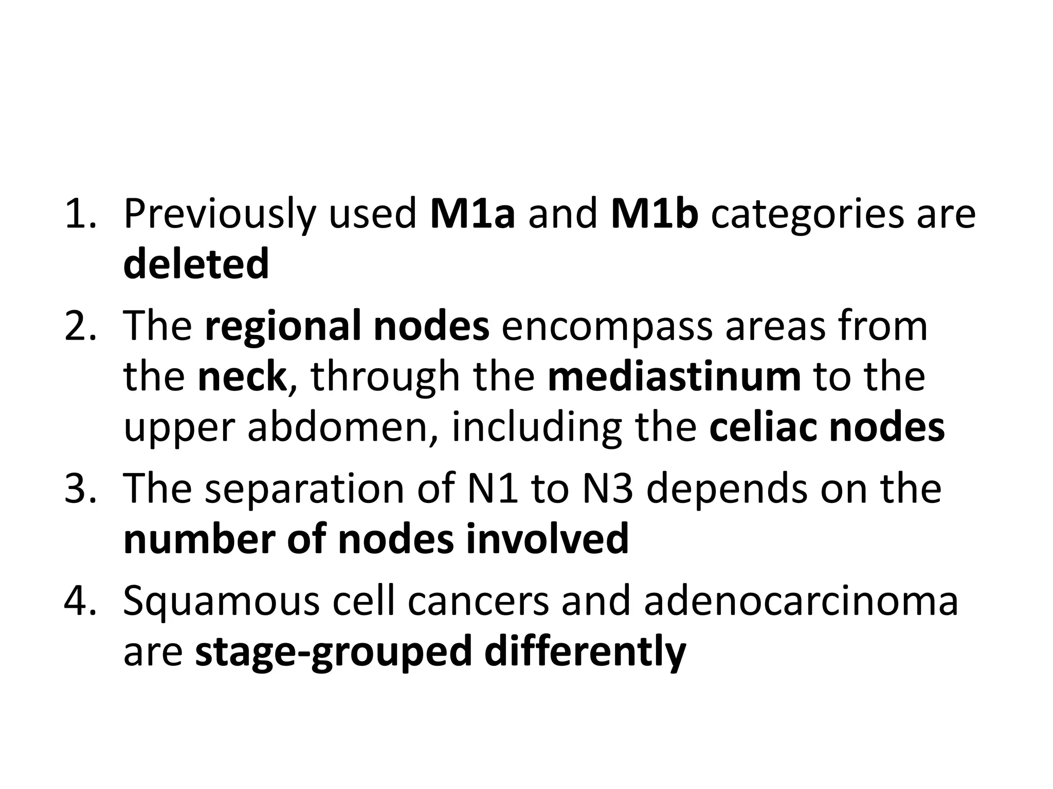 1. Previously used M1a and M1b categories are
deleted
2. The regional nodes encompass areas from
the neck, through the mediastinum to the
upper abdomen, including the celiac nodes
3. The separation of N1 to N3 depends on the
number of nodes involved
4. Squamous cell cancers and adenocarcinoma
are stage-grouped differently
 