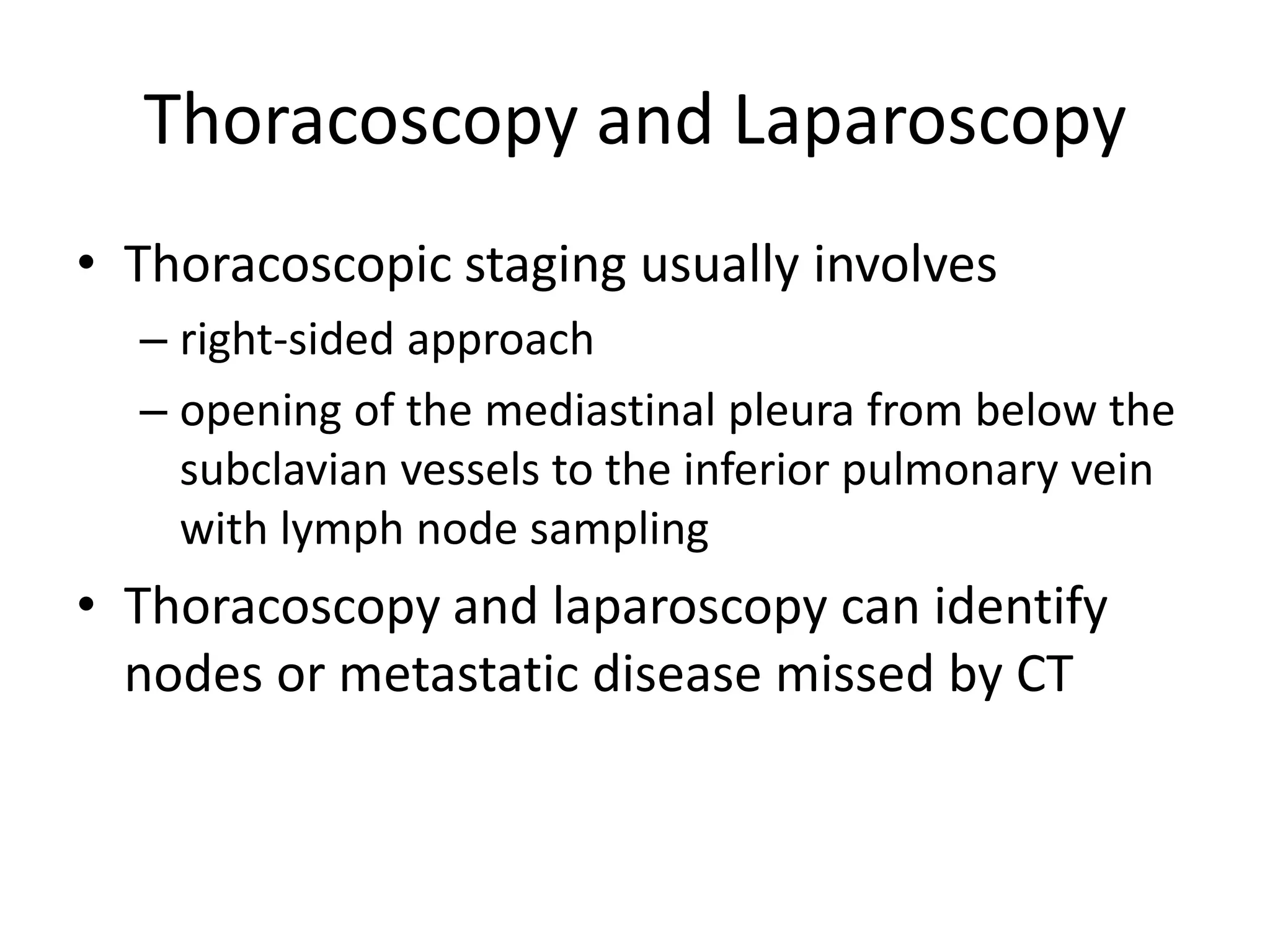 Thoracoscopy and Laparoscopy
• Thoracoscopic staging usually involves
– right-sided approach
– opening of the mediastinal pleura from below the
subclavian vessels to the inferior pulmonary vein
with lymph node sampling
• Thoracoscopy and laparoscopy can identify
nodes or metastatic disease missed by CT
 