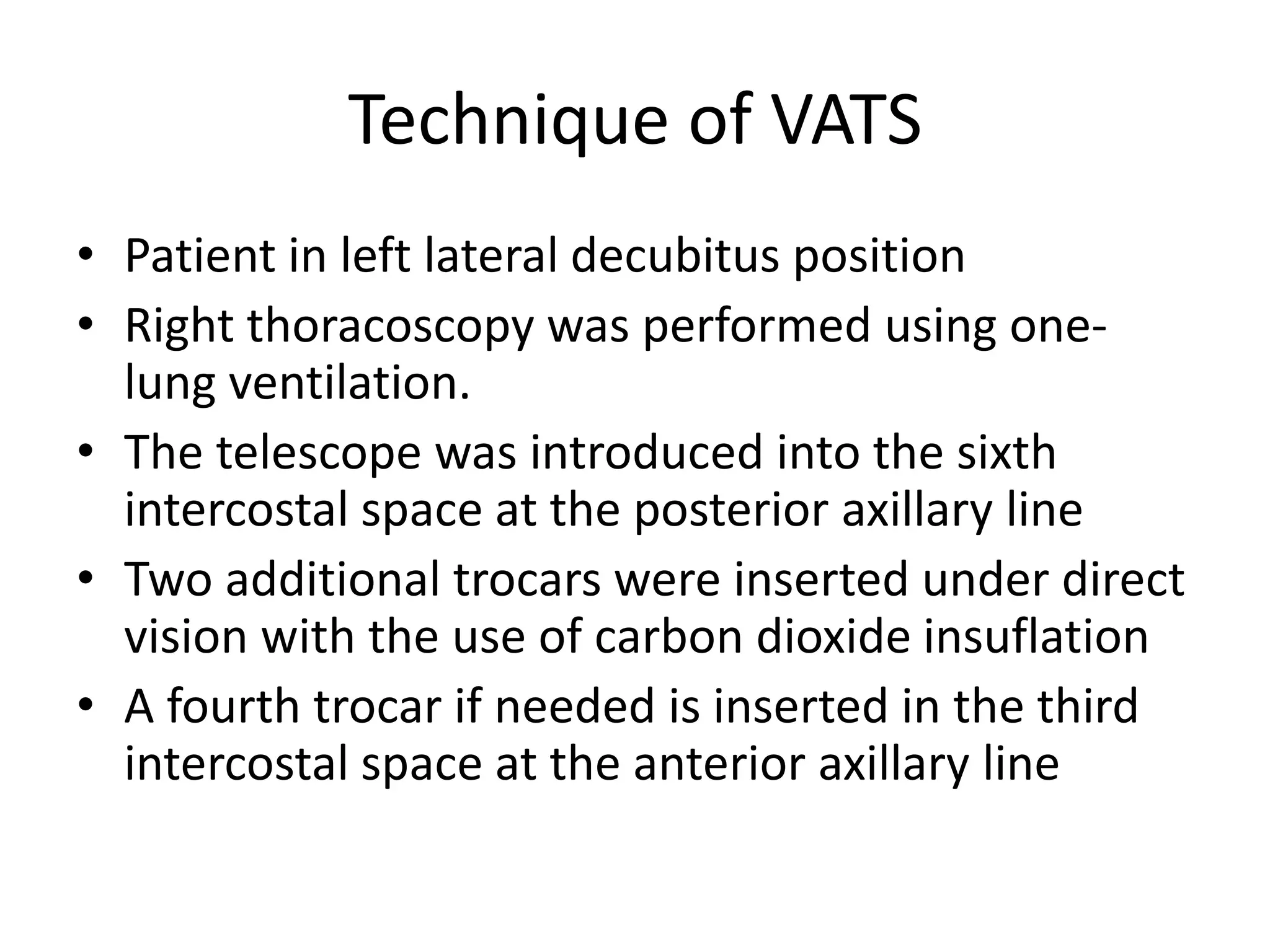 Technique of VATS
• Patient in left lateral decubitus position
• Right thoracoscopy was performed using one-
lung ventilation.
• The telescope was introduced into the sixth
intercostal space at the posterior axillary line
• Two additional trocars were inserted under direct
vision with the use of carbon dioxide insuflation
• A fourth trocar if needed is inserted in the third
intercostal space at the anterior axillary line
 