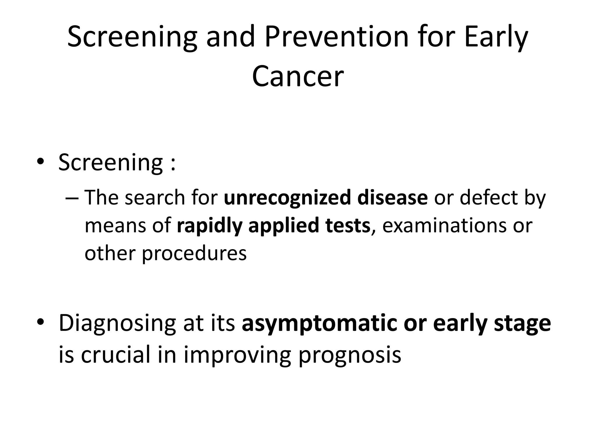 Screening and Prevention for Early
Cancer
• Screening :
– The search for unrecognized disease or defect by
means of rapidly applied tests, examinations or
other procedures
• Diagnosing at its asymptomatic or early stage
is crucial in improving prognosis
 