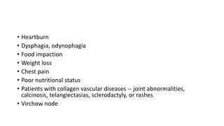 • Heartburn
• Dysphagia, odynophagia
• Food impaction
• Weight loss
• Chest pain
• Poor nutritional status
• Patients with collagen vascular diseases -- joint abnormalities,
calcinosis, telangiectasias, sclerodactyly, or rashes
• Virchow node
 