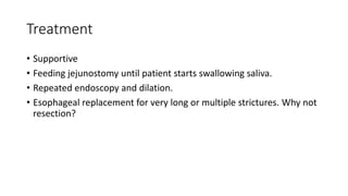 Treatment
• Supportive
• Feeding jejunostomy until patient starts swallowing saliva.
• Repeated endoscopy and dilation.
• Esophageal replacement for very long or multiple strictures. Why not
resection?
 