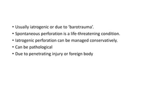 • Usually iatrogenic or due to ‘barotrauma’.
• Spontaneous perforation is a life-threatening condition.
• Iatrogenic perforation can be managed conservatively.
• Can be pathological
• Due to penetrating injury or foreign body
 