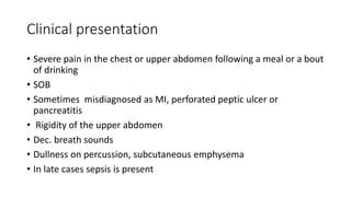 Clinical presentation
• Severe pain in the chest or upper abdomen following a meal or a bout
of drinking
• SOB
• Sometimes misdiagnosed as MI, perforated peptic ulcer or
pancreatitis
• Rigidity of the upper abdomen
• Dec. breath sounds
• Dullness on percussion, subcutaneous emphysema
• In late cases sepsis is present
 