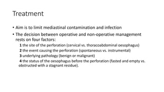 Treatment
• Aim is to limit mediastinal contamination and infection
• The decision between operative and non-operative management
rests on four factors:
1 the site of the perforation (cervical vs. thoracoabdominal oesophagus)
2 the event causing the perforation (spontaneous vs. instrumental)
3 underlying pathology (benign or malignant)
4 the status of the oesophagus before the perforation (fasted and empty vs.
obstructed with a stagnant residue).
 