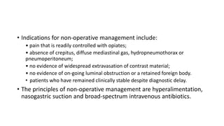 • Indications for non-operative management include:
• pain that is readily controlled with opiates;
• absence of crepitus, diffuse mediastinal gas, hydropneumothorax or
pneumoperitoneum;
• no evidence of widespread extravasation of contrast material;
• no evidence of on-going luminal obstruction or a retained foreign body.
• patients who have remained clinically stable despite diagnostic delay.
• The principles of non-operative management are hyperalimentation,
nasogastric suction and broad-spectrum intravenous antibiotics.
 