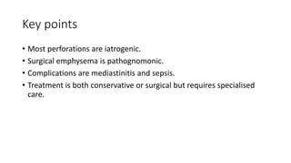 Key points
• Most perforations are iatrogenic.
• Surgical emphysema is pathognomonic.
• Complications are mediastinitis and sepsis.
• Treatment is both conservative or surgical but requires specialised
care.
 