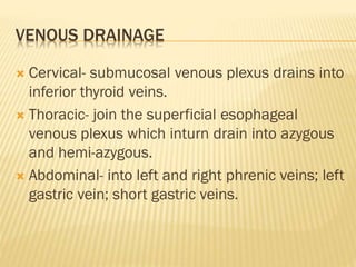 VENOUS DRAINAGE
 Cervical- submucosal venous plexus drains into
inferior thyroid veins.
 Thoracic- join the superficial esophageal
venous plexus which inturn drain into azygous
and hemi-azygous.
 Abdominal- into left and right phrenic veins; left
gastric vein; short gastric veins.
 