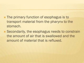  The primary function of esophagus is to
transport material from the pharynx to the
stomach.
 Secondarily, the esophagus needs to constrain
the amount of air that is swallowed and the
amount of material that is refluxed.
 