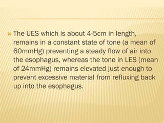  The UES which is about 4-5cm in length,
remains in a constant state of tone (a mean of
60mmHg) preventing a steady flow of air into
the esophagus, whereas the tone in LES (mean
of 24mmHg) remains elevated just enough to
prevent excessive material from refluxing back
up into the esophagus.
 