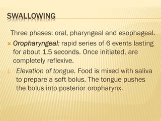 SWALLOWING
Three phases: oral, pharyngeal and esophageal.
 Oropharyngeal: rapid series of 6 events lasting
for about 1.5 seconds. Once initiated, are
completely reflexive.
1. Elevation of tongue. Food is mixed with saliva
to prepare a soft bolus. The tongue pushes
the bolus into posterior oropharynx.
 