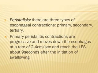 2. Peristalisis: there are three types of
esophageal contractions: primary, secondary,
tertiary.
 Primary peristalitis contractions are
progressive and moves down the esophagus
at a rate of 2-4cm/sec and reach the LES
about 9seconds after the initiation of
swallowing.
 