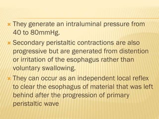  They generate an intraluminal pressure from
40 to 80mmHg.
 Secondary peristaltic contractions are also
progressive but are generated from distention
or irritation of the esophagus rather than
voluntary swallowing.
 They can occur as an independent local reflex
to clear the esophagus of material that was left
behind after the progression of primary
peristaltic wave
 