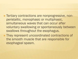  Tertiary contractions are nonprogressive, non-
peristaltic, monophasic or multiphasic,
simultaneous waves that can occur after
voluntary swallowing or spontaneously between
swallows throughout the esophagus.
 They represent uncoordinated contractions of
the smooth muscle that are responsible for
esophageal spasm.
 