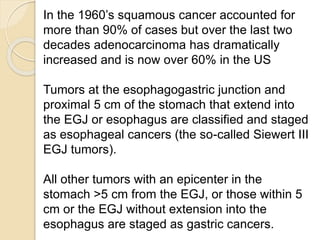 In the 1960’s squamous cancer accounted for 
more than 90% of cases but over the last two 
decades adenocarcinoma has dramatically 
increased and is now over 60% in the US 
Tumors at the esophagogastric junction and 
proximal 5 cm of the stomach that extend into 
the EGJ or esophagus are classified and staged 
as esophageal cancers (the so-called Siewert III 
EGJ tumors). 
All other tumors with an epicenter in the 
stomach >5 cm from the EGJ, or those within 5 
cm or the EGJ without extension into the 
esophagus are staged as gastric cancers. 
 