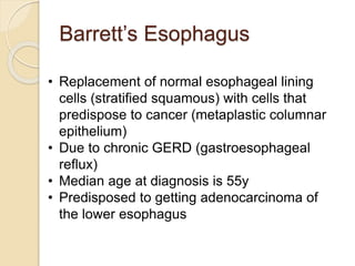Barrett’s Esophagus 
• Replacement of normal esophageal lining 
cells (stratified squamous) with cells that 
predispose to cancer (metaplastic columnar 
epithelium) 
• Due to chronic GERD (gastroesophageal 
reflux) 
• Median age at diagnosis is 55y 
• Predisposed to getting adenocarcinoma of 
the lower esophagus 
 