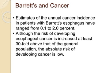Barrett’s and Cancer 
• Estimates of the annual cancer incidence 
in patients with Barrett's esophagus have 
ranged from 0.1 to 2.0 percent. 
• Although the risk of developing 
esophageal cancer is increased at least 
30-fold above that of the general 
population, the absolute risk of 
developing cancer is low. 
 