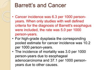 Barrett’s and Cancer 
• Cancer incidence was 6.3 per 1000 person-years. 
When only studies with well defined 
criteria for the diagnosis of Barrett's esophagus 
were included, the rate was 5.0 per 1000 
person-years. 
• For high-grade dysplasia the corresponding 
pooled estimate for cancer incidence was 10.2 
per 1000 person-years. 
• The incidence of mortality was 3.0 per 1000 
person-years due to esophageal 
adenocarcinoma and 37.1 per 1000 person-years 
due to other causes. 
 