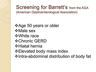 Screening for Barrett’s from the AGA 
(American Gastroenterological Association) 
Age 50 years or older 
Male sex 
White race 
Chronic GERD 
Hiatal hernia 
Elevated body mass index 
Intra-abdominal distribution of body fat 
 