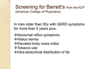 Screening for Barrett’s from the ACP 
(American College of Physicians) 
In men older than 50y with GERD symptoms 
for more than 5 years plus: 
Nocturnal reflux symptoms 
Hiatus hernia 
Elevated body mass index 
Tobacco use 
Intra-abdominal distribution of fat 
 
