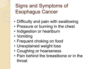 Signs and Symptoms of 
Esophagus Cancer 
• Difficulty and pain with swallowing 
• Pressure or burning in the chest 
• Indigestion or heartburn 
• Vomiting 
• Frequent choking on food 
• Unexplained weight loss 
• Coughing or hoarseness 
• Pain behind the breastbone or in the 
throat 
 