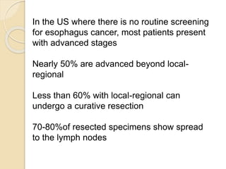 In the US where there is no routine screening 
for esophagus cancer, most patients present 
with advanced stages 
Nearly 50% are advanced beyond local-regional 
Less than 60% with local-regional can 
undergo a curative resection 
70-80%of resected specimens show spread 
to the lymph nodes 
 