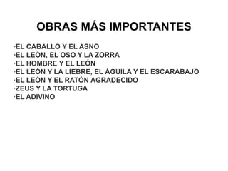 OBRAS MÁS IMPORTANTES
·EL CABALLO Y EL ASNO
·EL LEÓN, EL OSO Y LA ZORRA
·EL HOMBRE Y EL LEÓN
·EL LEÓN Y LA LIEBRE, EL ÁGUILA Y EL ESCARABAJO
·EL LEÓN Y EL RATÓN AGRADECIDO
·ZEUS Y LA TORTUGA
·EL ADIVINO
 