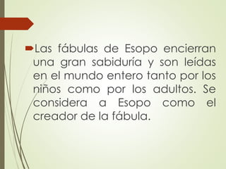 Las fábulas de Esopo encierran
una gran sabiduría y son leídas
en el mundo entero tanto por los
niños como por los adultos. Se
considera a Esopo como el
creador de la fábula.
 