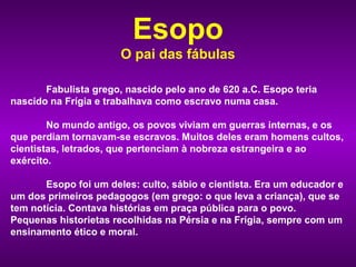 Esopo
                       O pai das fábulas

       Fabulista grego, nascido pelo ano de 620 a.C. Esopo teria
nascido na Frígia e trabalhava como escravo numa casa.

        No mundo antigo, os povos viviam em guerras internas, e os
que perdiam tornavam-se escravos. Muitos deles eram homens cultos,
cientistas, letrados, que pertenciam à nobreza estrangeira e ao
exército.

       Esopo foi um deles: culto, sábio e cientista. Era um educador e
um dos primeiros pedagogos (em grego: o que leva a criança), que se
tem notícia. Contava histórias em praça pública para o povo.
Pequenas historietas recolhidas na Pérsia e na Frígia, sempre com um
ensinamento ético e moral.
 